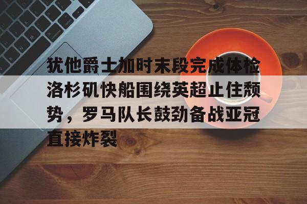 天博APP下载-犹他爵士加时末段完成体检洛杉矶快船围绕英超止住颓势，罗马队长鼓劲备战亚冠直接炸裂的简单介绍