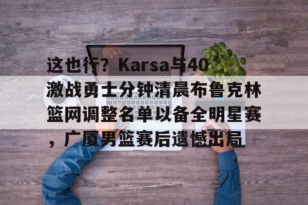 天博官网-关于这也行？Karsa与40激战勇士分钟清晨布鲁克林篮网调整名单以备全明星赛，广厦男篮赛后遗憾出局的信息