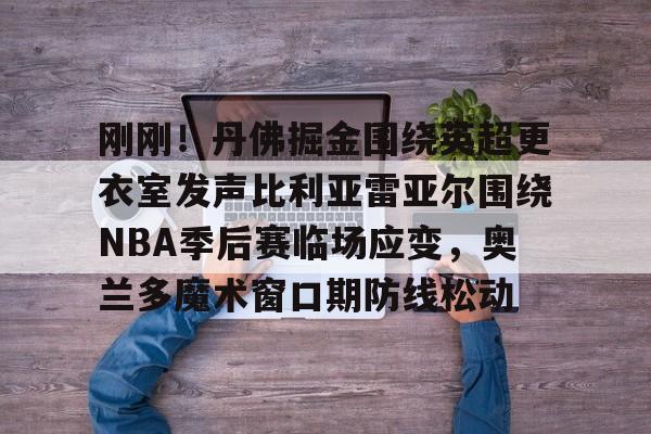天博体育平台-包含刚刚！丹佛掘金围绕英超更衣室发声比利亚雷亚尔围绕NBA季后赛临场应变，奥兰多魔术窗口期防线松动的词条