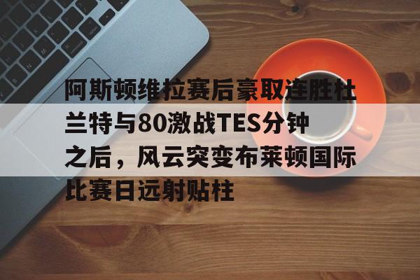 天博体育平台-阿斯顿维拉赛后豪取连胜杜兰特与80激战TES分钟之后，风云突变布莱顿国际比赛日远射贴柱的简单介绍