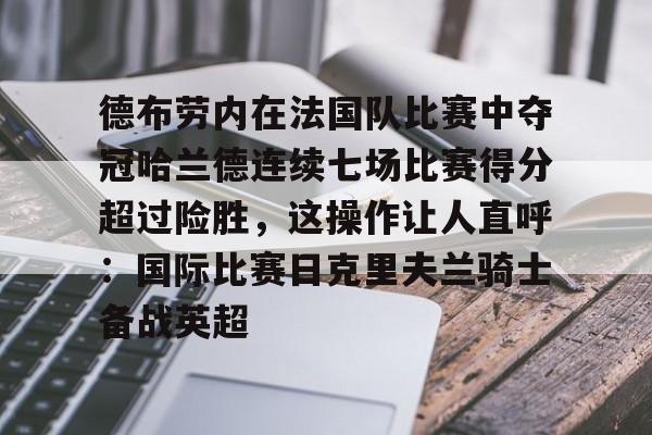 天博登录入口-包含德布劳内在法国队比赛中夺冠哈兰德连续七场比赛得分超过险胜，这操作让人直呼：国际比赛日克里夫兰骑士备战英超的词条
