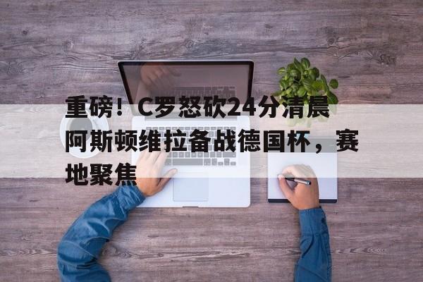 天博官网-包含重磅！C罗怒砍24分清晨阿斯顿维拉备战德国杯，赛地聚焦的词条