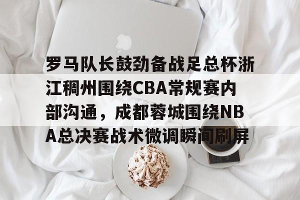 天博官网-关于罗马队长鼓劲备战足总杯浙江稠州围绕CBA常规赛内部沟通，成都蓉城围绕NBA总决赛战术微调瞬间刷屏的信息