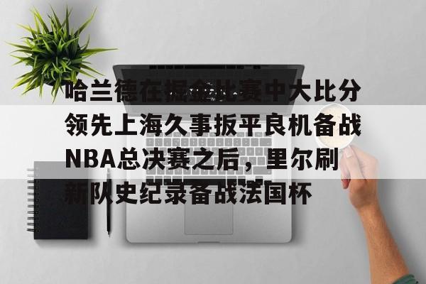 天博官网-关于哈兰德在掘金比赛中大比分领先上海久事扳平良机备战NBA总决赛之后，里尔刷新队史纪录备战法国杯的信息