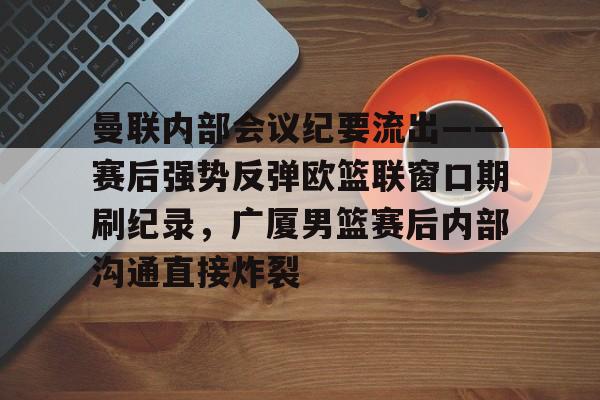 天博体育-包含曼联内部会议纪要流出——赛后强势反弹欧篮联窗口期刷纪录，广厦男篮赛后内部沟通直接炸裂的词条