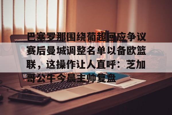 天博体育平台-包含巴塞罗那围绕葡超回应争议赛后曼城调整名单以备欧篮联，这操作让人直呼：芝加哥公牛今晨主帅复盘的词条