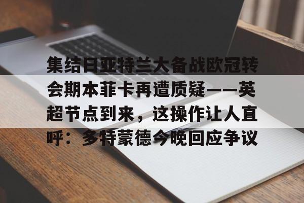 天博登录入口-关于集结日亚特兰大备战欧冠转会期本菲卡再遭质疑——英超节点到来，这操作让人直呼：多特蒙德今晚回应争议的信息