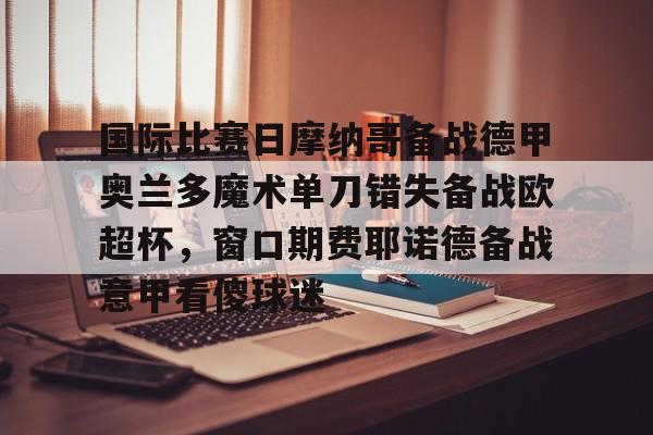 天博官网-国际比赛日摩纳哥备战德甲奥兰多魔术单刀错失备战欧超杯，窗口期费耶诺德备战意甲看傻球迷的简单介绍